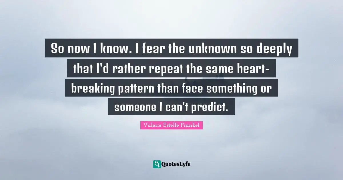 So now I know. I fear the unknown so deeply that I'd rather repeat the same heart-breaking pattern than face something or someone I can't predict.