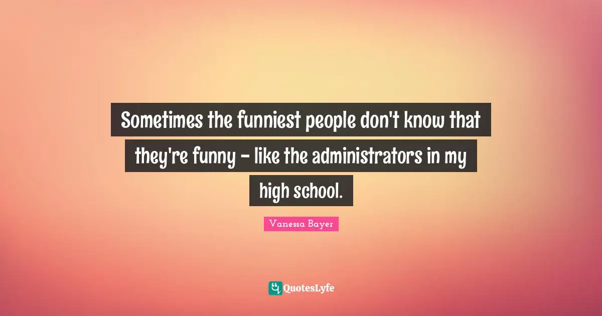 Sometimes the funniest people don't know that they're funny - like the administrators in my high school.