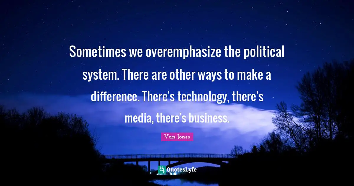 Sometimes we overemphasize the political system. There are other ways to make a difference. There's technology, there's media, there's business.
