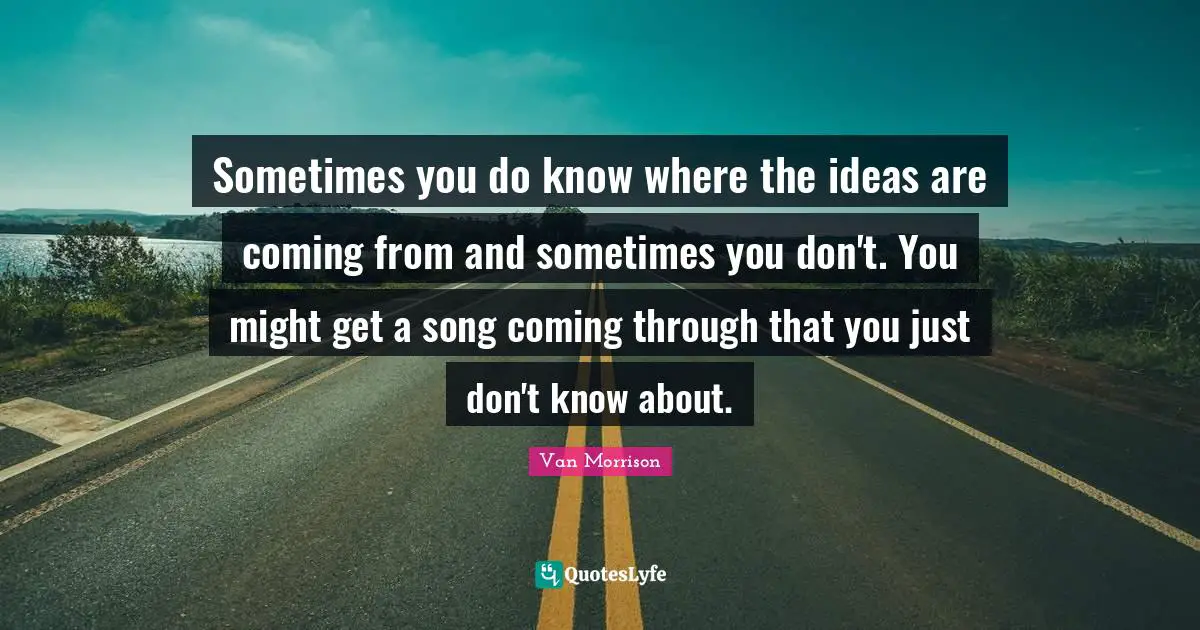 Sometimes you do know where the ideas are coming from and sometimes you don't. You might get a song coming through that you just don't know about.