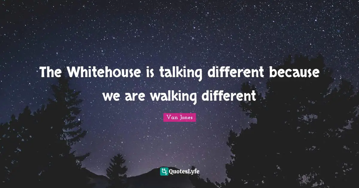 The Whitehouse is talking different because we are walking different