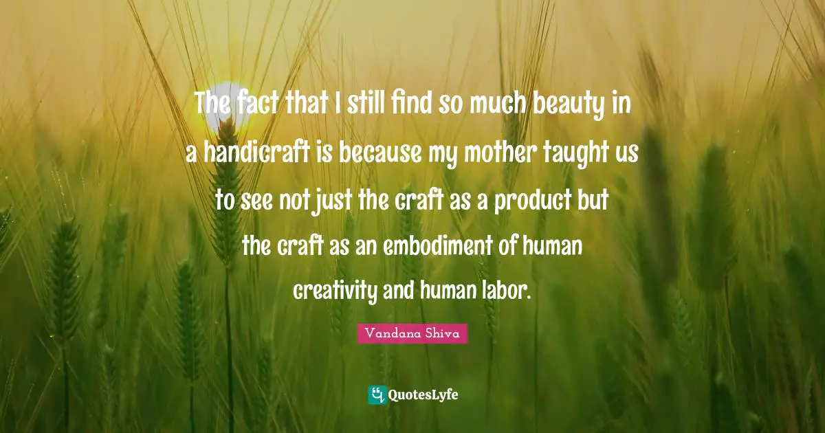 Taught Quotes: "The fact that I still find so much beauty in a handicraft is because my mother taught us to see not just the craft as a product but the craft as an embodiment of human creativity and human labor."