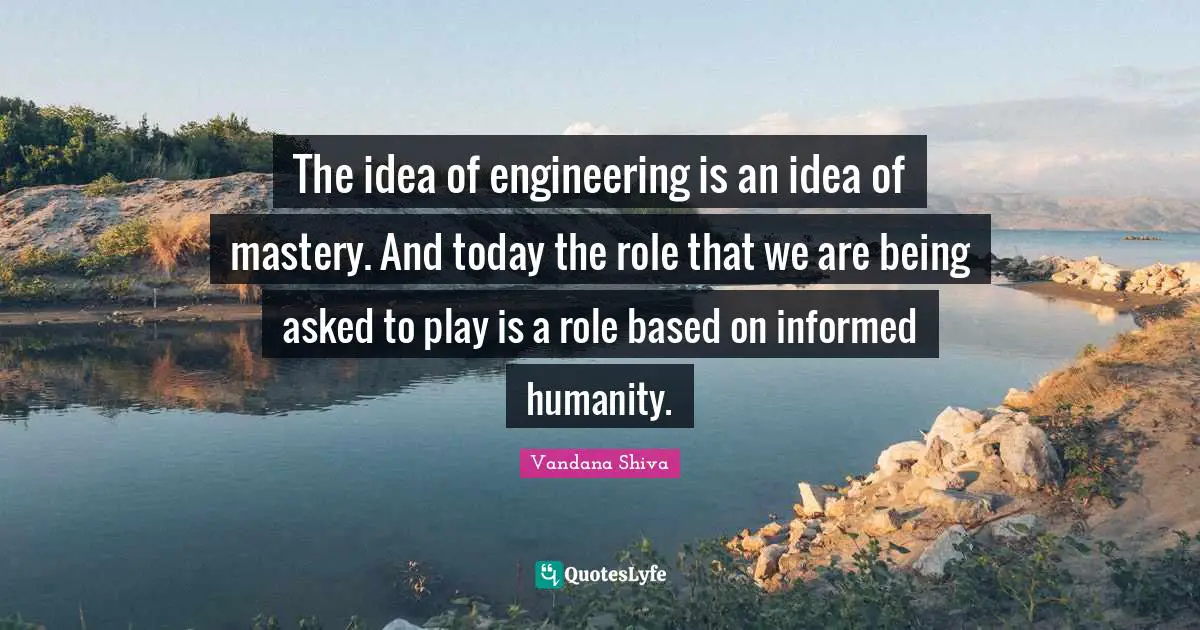 The idea of engineering is an idea of mastery. And today the role that we are being asked to play is a role based on informed humanity.