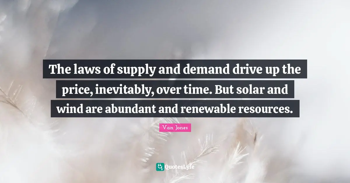 The laws of supply and demand drive up the price, inevitably, over time. But solar and wind are abundant and renewable resources.