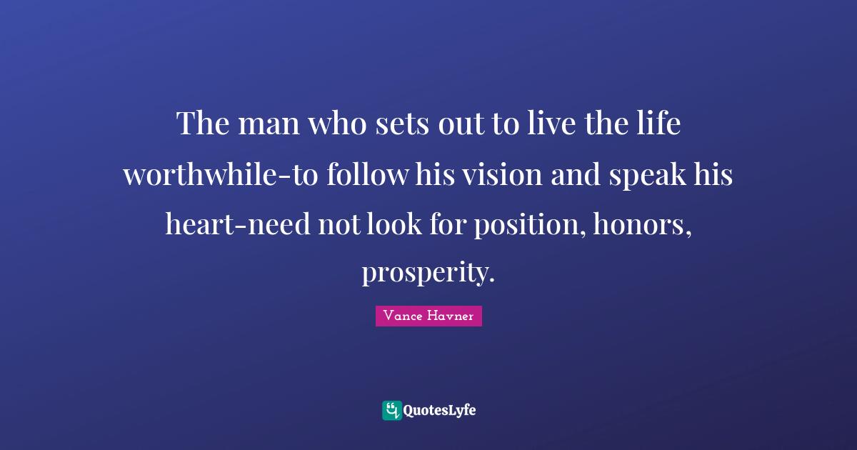 The man who sets out to live the life worthwhile-to follow his vision and speak his heart-need not look for position, honors, prosperity.
