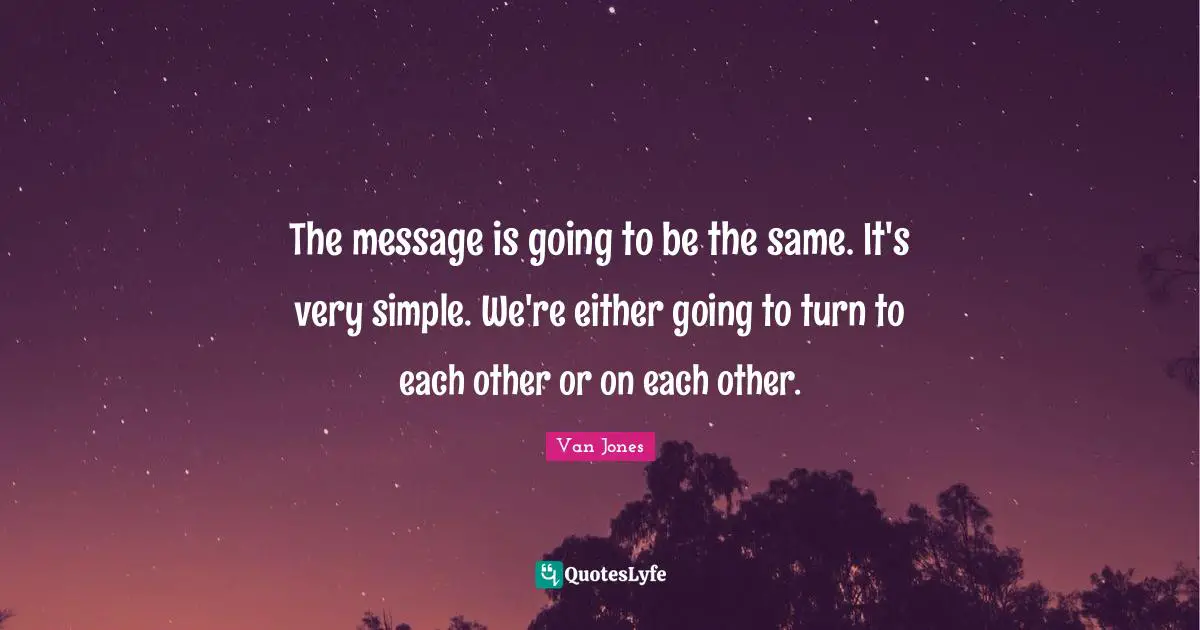 The message is going to be the same. It's very simple. We're either going to turn to each other or on each other.