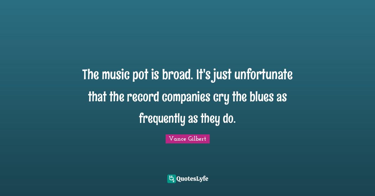 The music pot is broad. It's just unfortunate that the record companies cry the blues as frequently as they do.