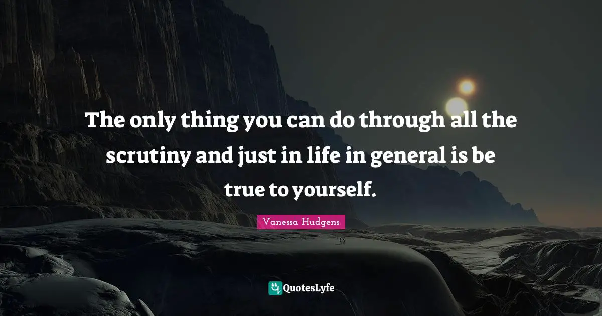 The only thing you can do through all the scrutiny and just in life in general is be true to yourself.