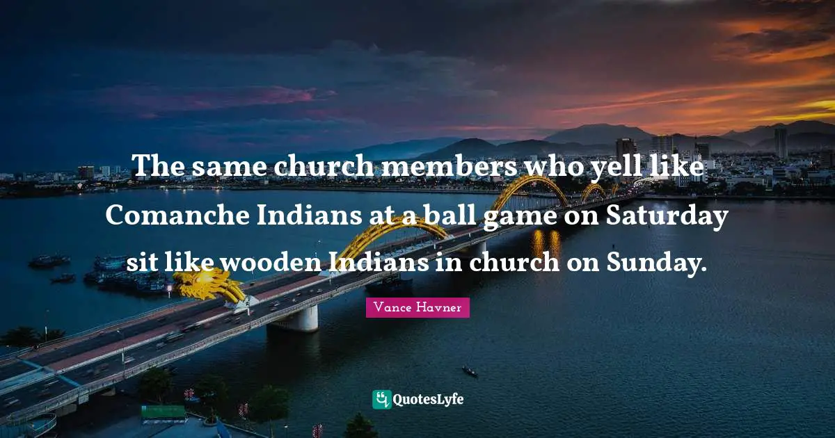 The same church members who yell like Comanche Indians at a ball game on Saturday sit like wooden Indians in church on Sunday.