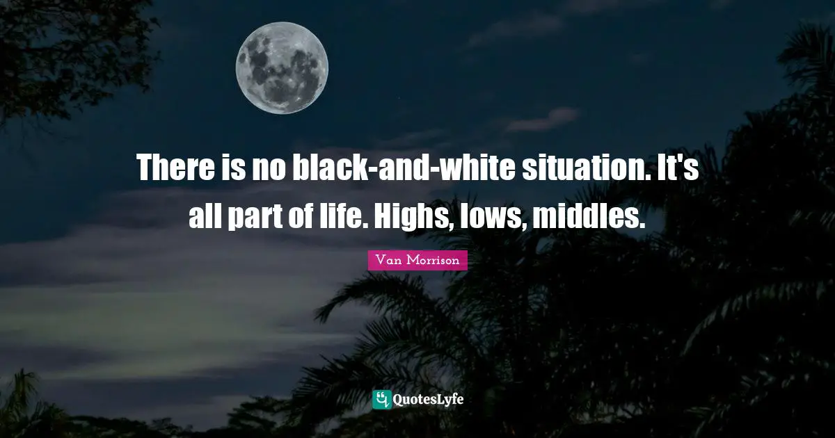 There is no black-and-white situation. It's all part of life. Highs, lows, middles.