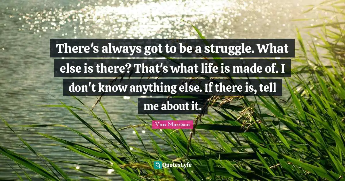 There's always got to be a struggle. What else is there? That's what life is made of. I don't know anything else. If there is, tell me about it.