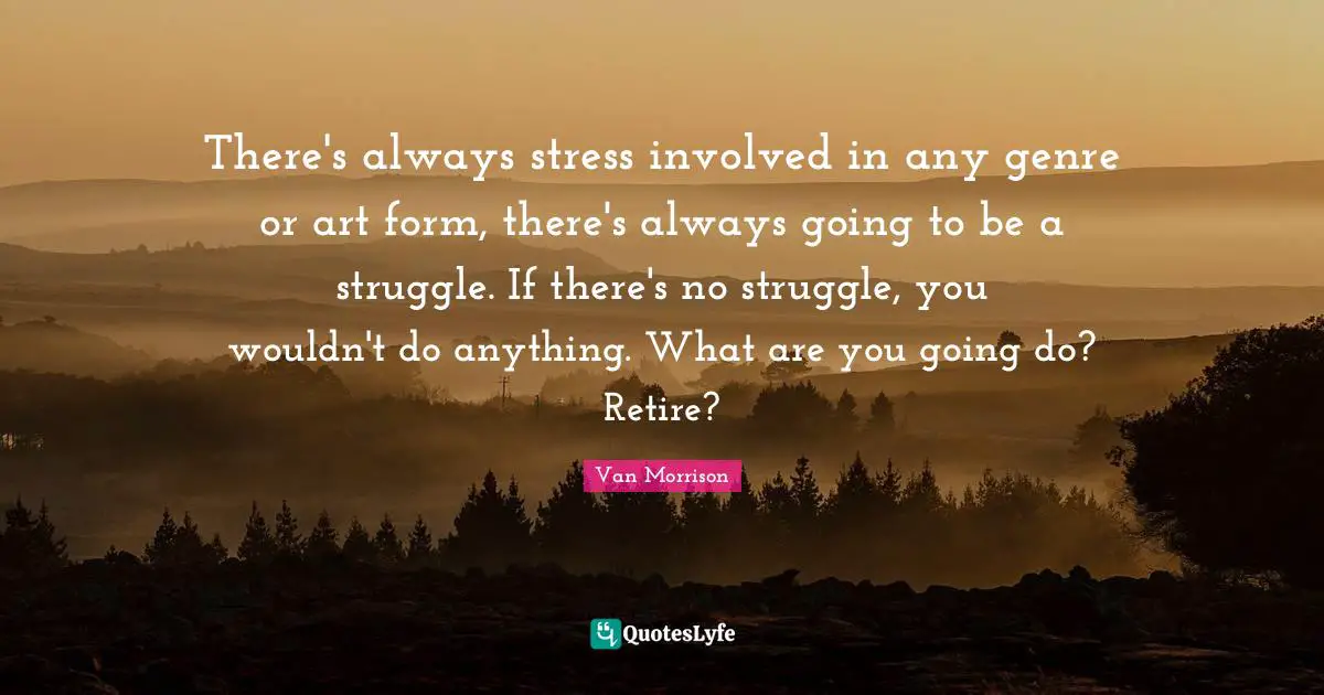 There's always stress involved in any genre or art form, there's always going to be a struggle. If there's no struggle, you wouldn't do anything. What are you going do? Retire?