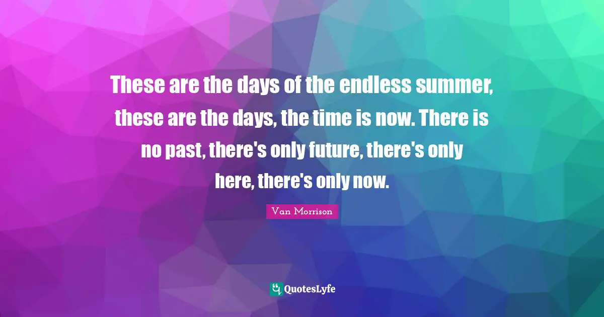 These are the days of the endless summer, these are the days, the time is now. There is no past, there's only future, there's only here, there's only now.