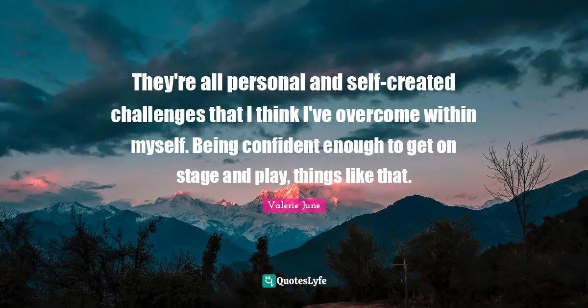 They're all personal and self-created challenges that I think I've overcome within myself. Being confident enough to get on stage and play, things like that.