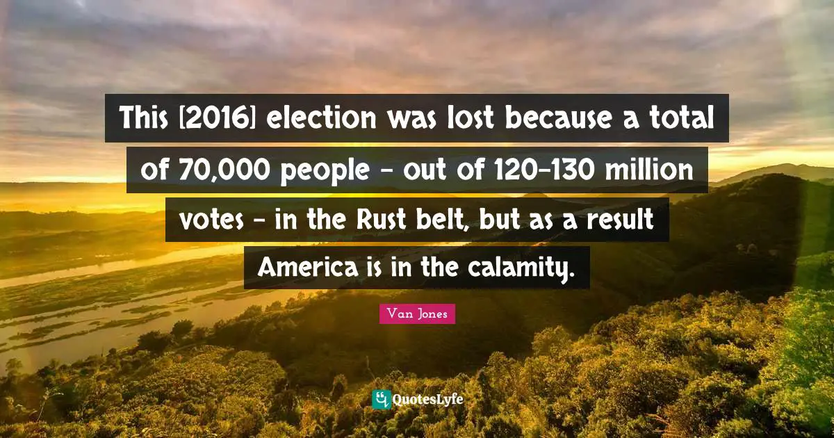 This [2016] election was lost because a total of 70,000 people - out of 120-130 million votes - in the Rust belt, but as a result America is in the calamity.
