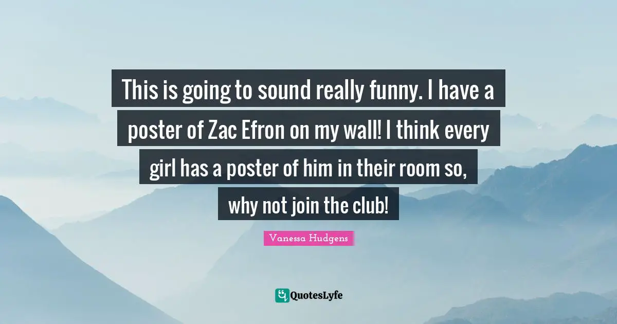 This is going to sound really funny. I have a poster of Zac Efron on my wall! I think every girl has a poster of him in their room so, why not join the club!