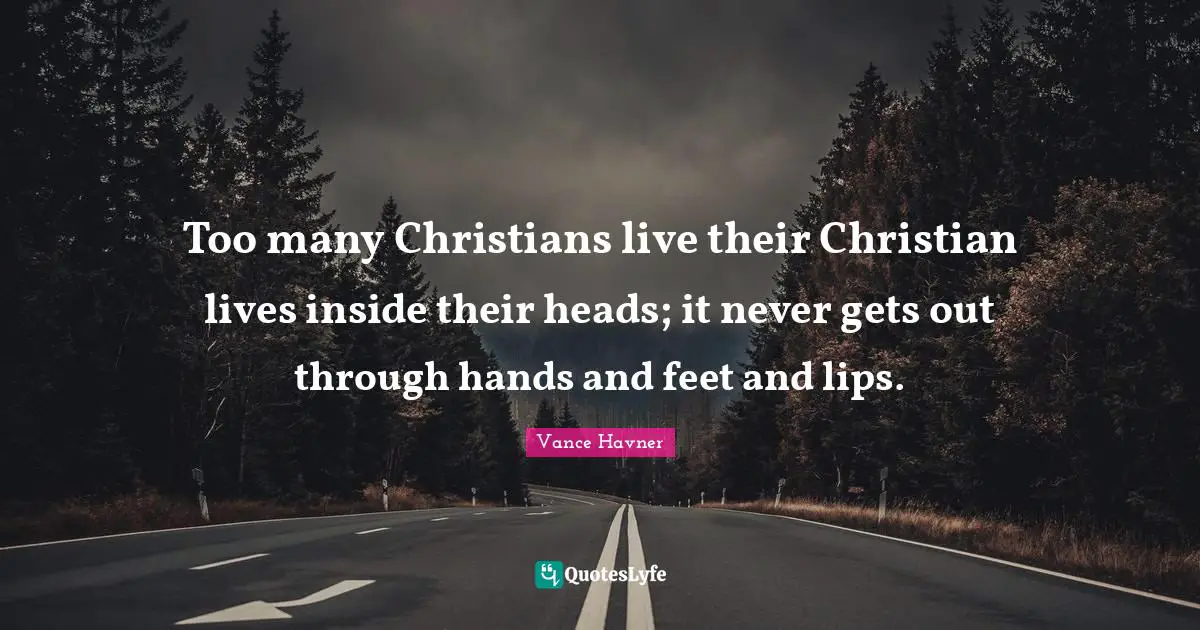 Too many Christians live their Christian lives inside their heads; it never gets out through hands and feet and lips.