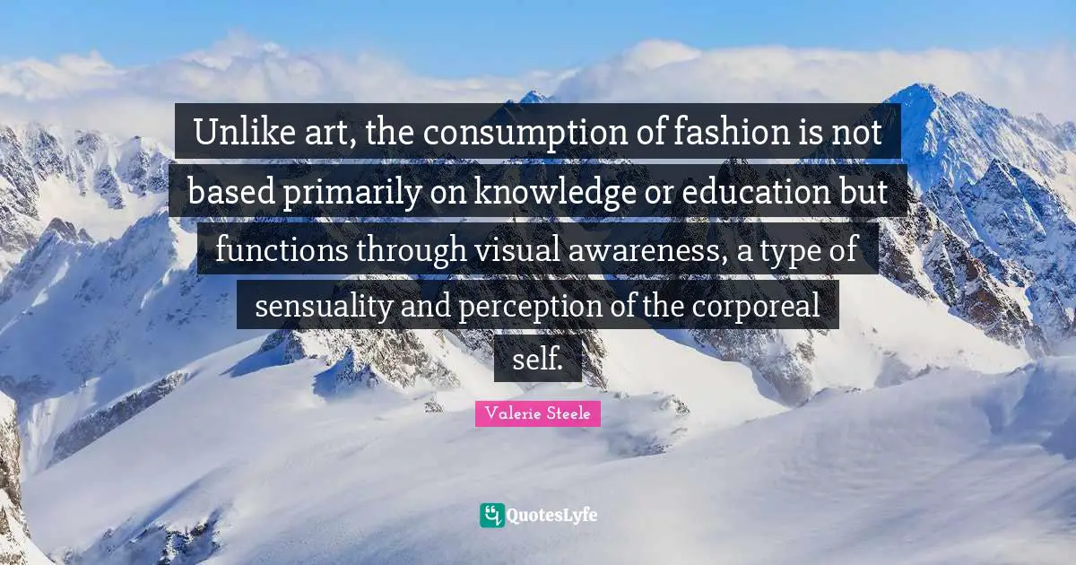 Unlike art, the consumption of fashion is not based primarily on knowledge or education but functions through visual awareness, a type of sensuality and perception of the corporeal self.