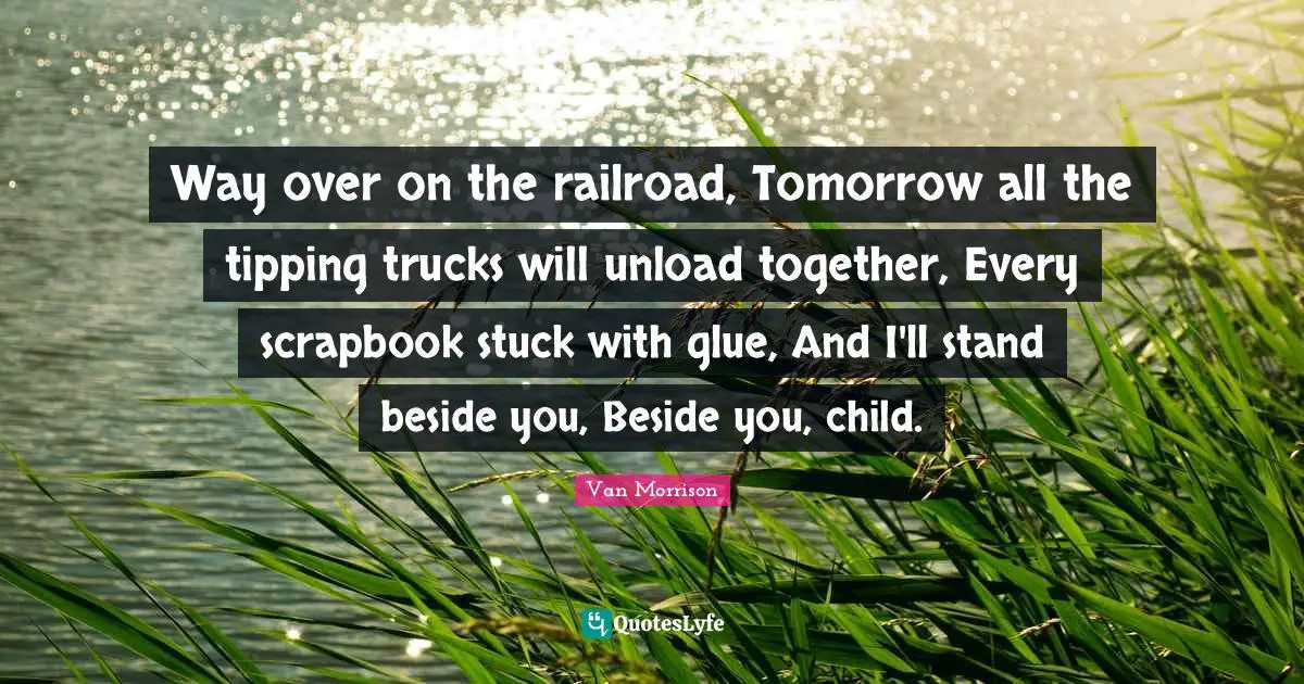 Way over on the railroad, Tomorrow all the tipping trucks will unload together, Every scrapbook stuck with glue, And I'll stand beside you, Beside you, child.