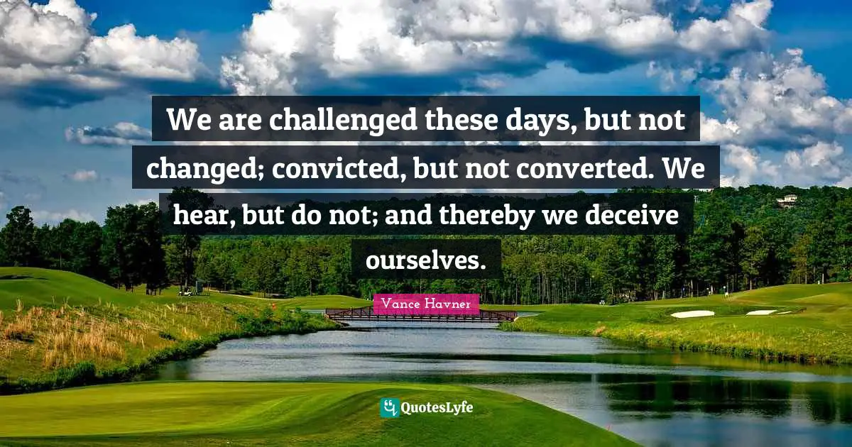 We are challenged these days, but not changed; convicted, but not converted. We hear, but do not; and thereby we deceive ourselves.