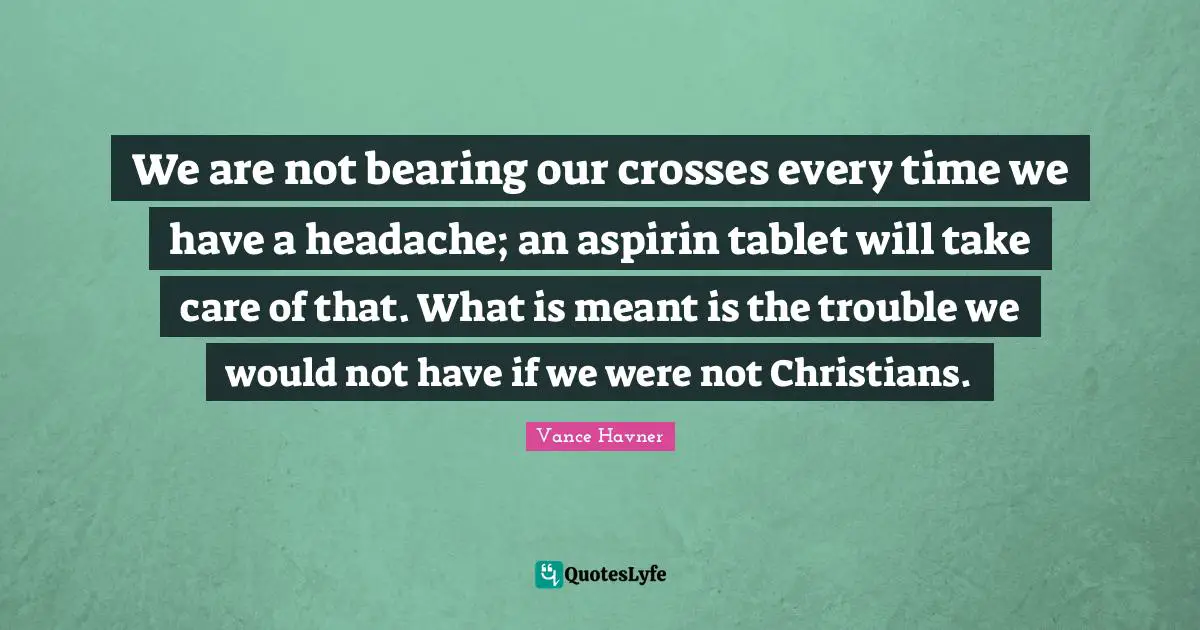 We are not bearing our crosses every time we have a headache; an aspirin tablet will take care of that. What is meant is the trouble we would not have if we were not Christians.