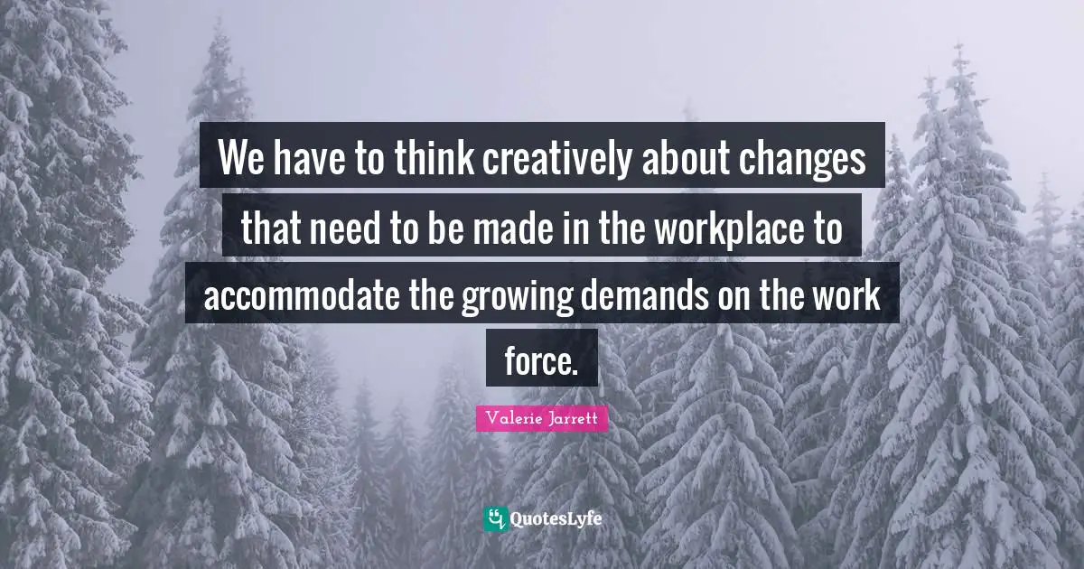 We have to think creatively about changes that need to be made in the workplace to accommodate the growing demands on the work force.
