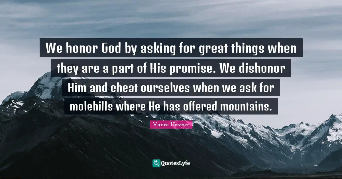 We honor God by asking for great things when they are a part of His promise. We dishonor Him and cheat ourselves when we ask for molehills where He has offered mountains.