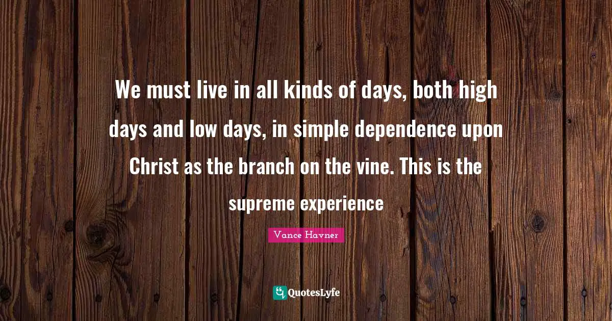 We must live in all kinds of days, both high days and low days, in simple dependence upon Christ as the branch on the vine. This is the supreme experience