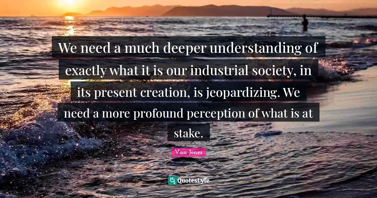 We need a much deeper understanding of exactly what it is our industrial society, in its present creation, is jeopardizing. We need a more profound perception of what is at stake.