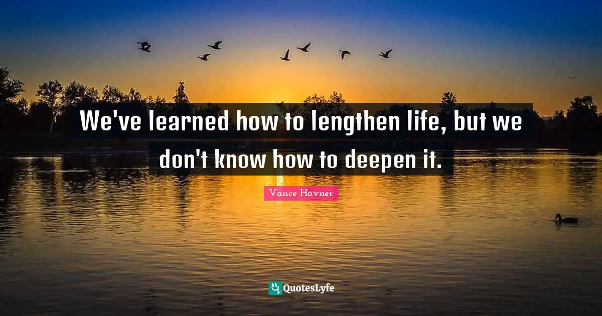 We've learned how to lengthen life, but we don't know how to deepen it.