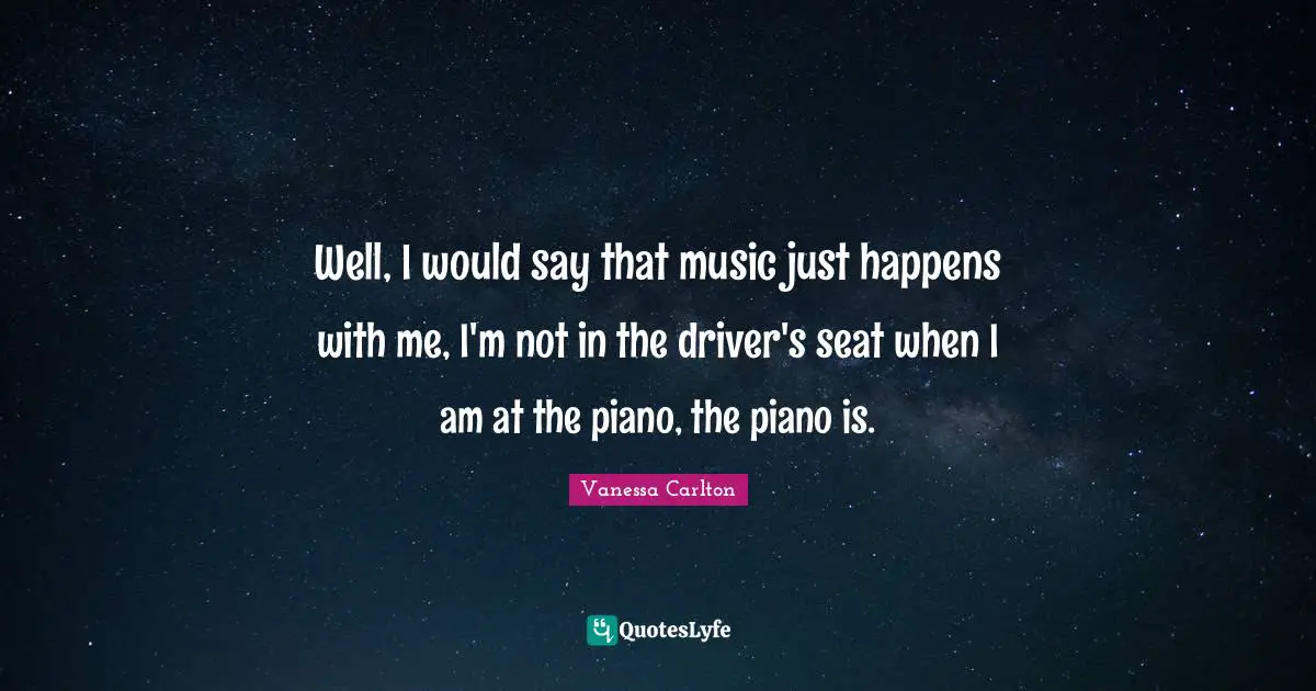 Well, I would say that music just happens with me, I'm not in the driver's seat when I am at the piano, the piano is.