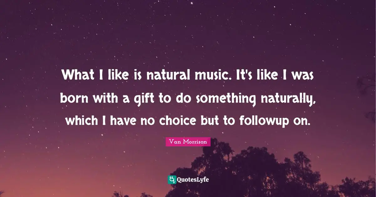What I like is natural music. It's like I was born with a gift to do something naturally, which I have no choice but to followup on.