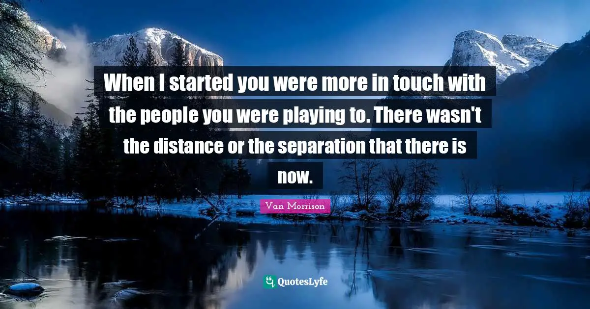 When I started you were more in touch with the people you were playing to. There wasn't the distance or the separation that there is now.