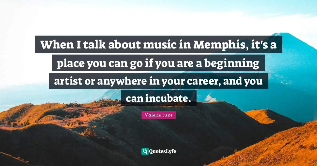 When I talk about music in Memphis, it's a place you can go if you are a beginning artist or anywhere in your career, and you can incubate.