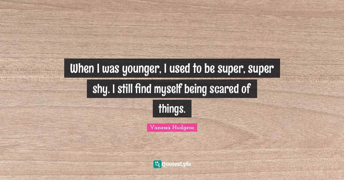 When I was younger, I used to be super, super shy. I still find myself being scared of things.