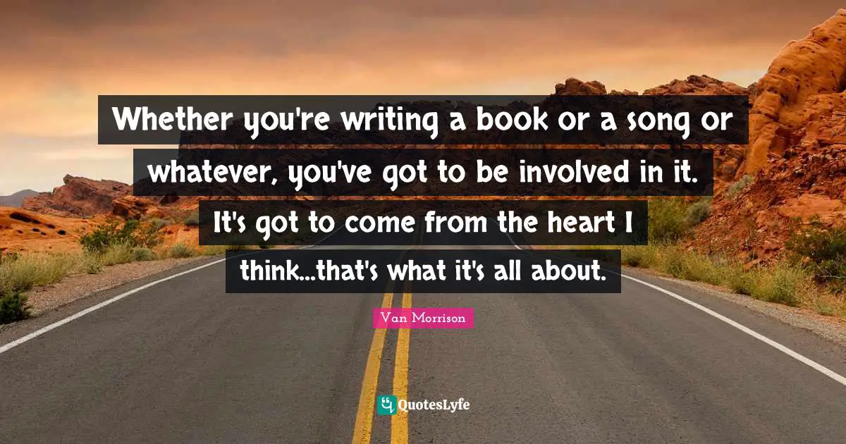 Whether you're writing a book or a song or whatever, you've got to be involved in it. It's got to come from the heart I think...that's what it's all about.