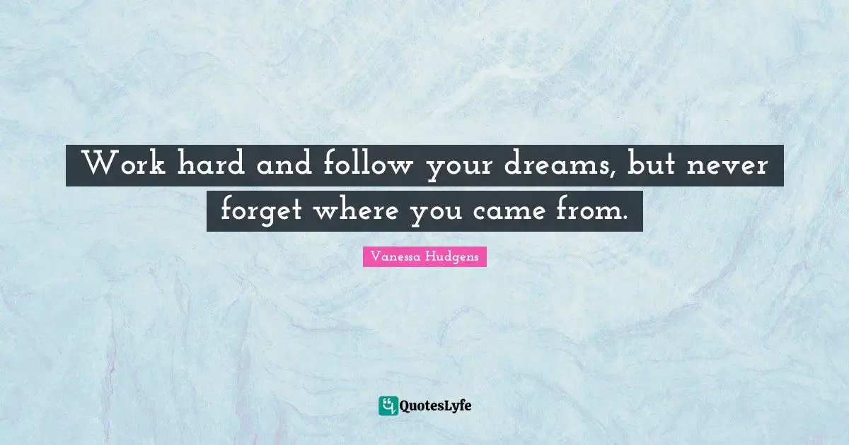 Work hard and follow your dreams, but never forget where you came from.