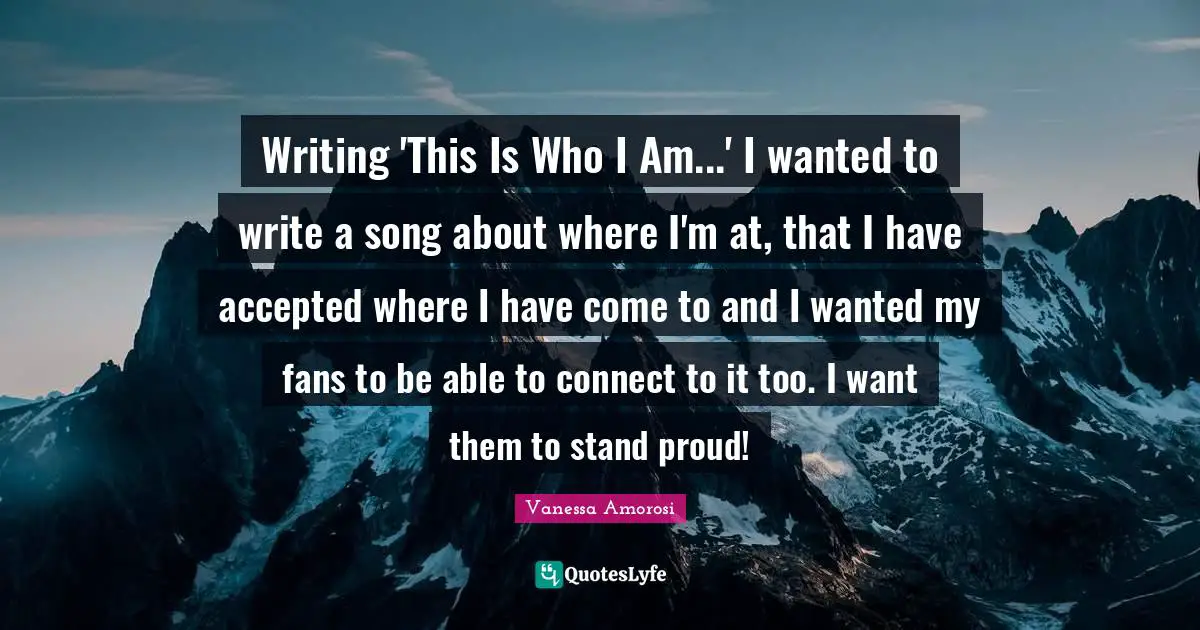 Writing 'This Is Who I Am...' I wanted to write a song about where I'm at, that I have accepted where I have come to and I wanted my fans to be able to connect to it too. I want them to stand proud!