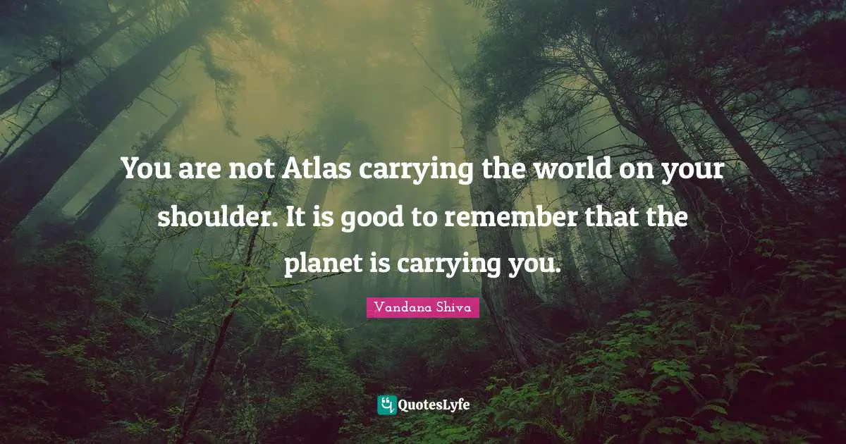 You are not Atlas carrying the world on your shoulder. It is good to remember that the planet is carrying you.