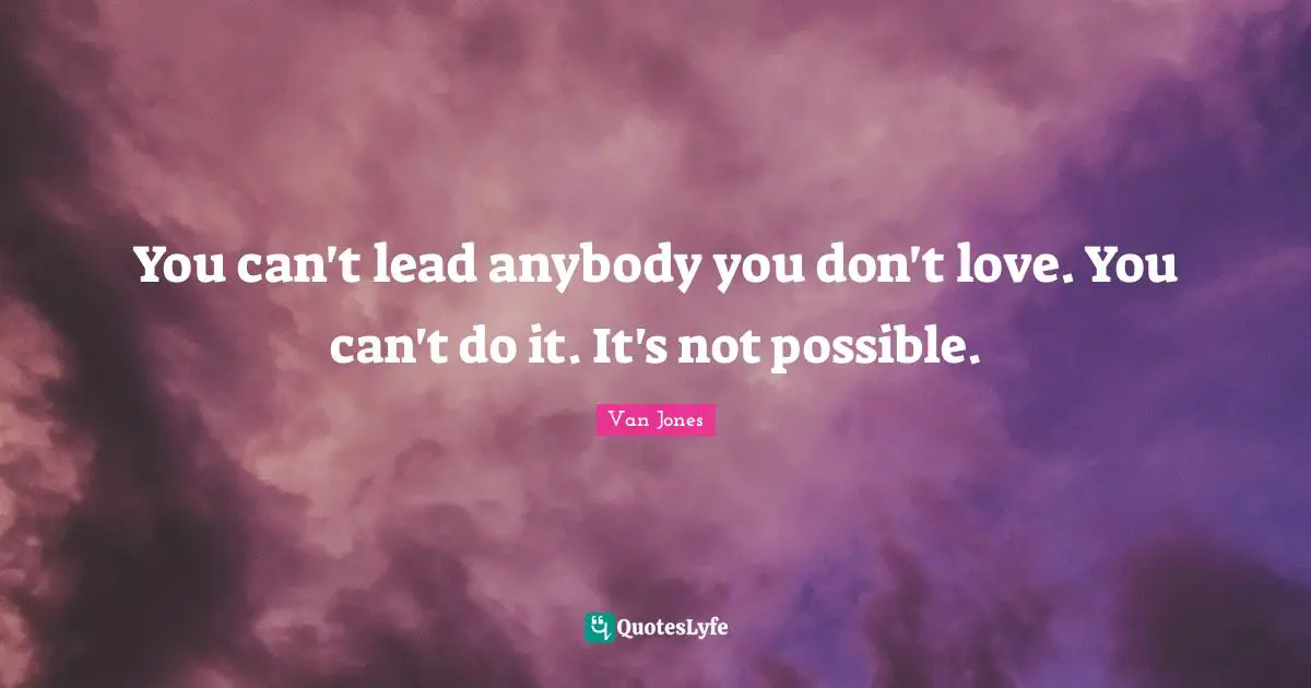 You can't lead anybody you don't love. You can't do it. It's not possible.