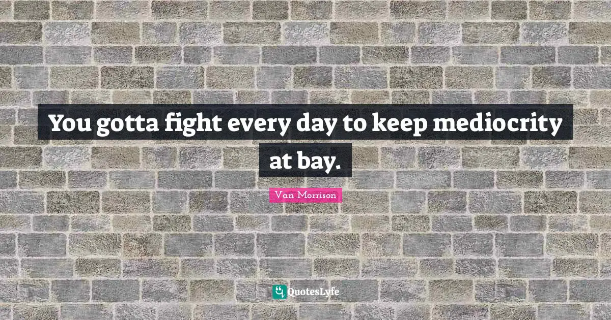 You gotta fight every day to keep mediocrity at bay.
