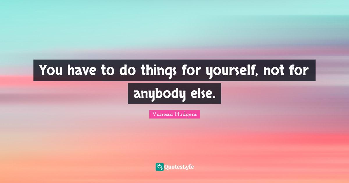 You have to do things for yourself, not for anybody else.
