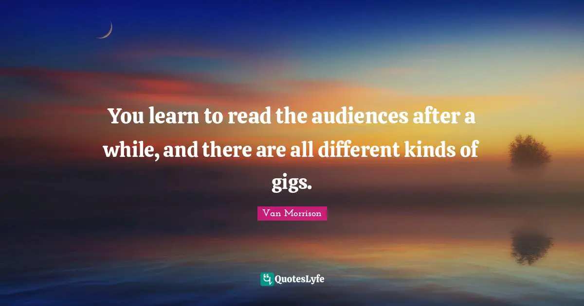 You learn to read the audiences after a while, and there are all different kinds of gigs.