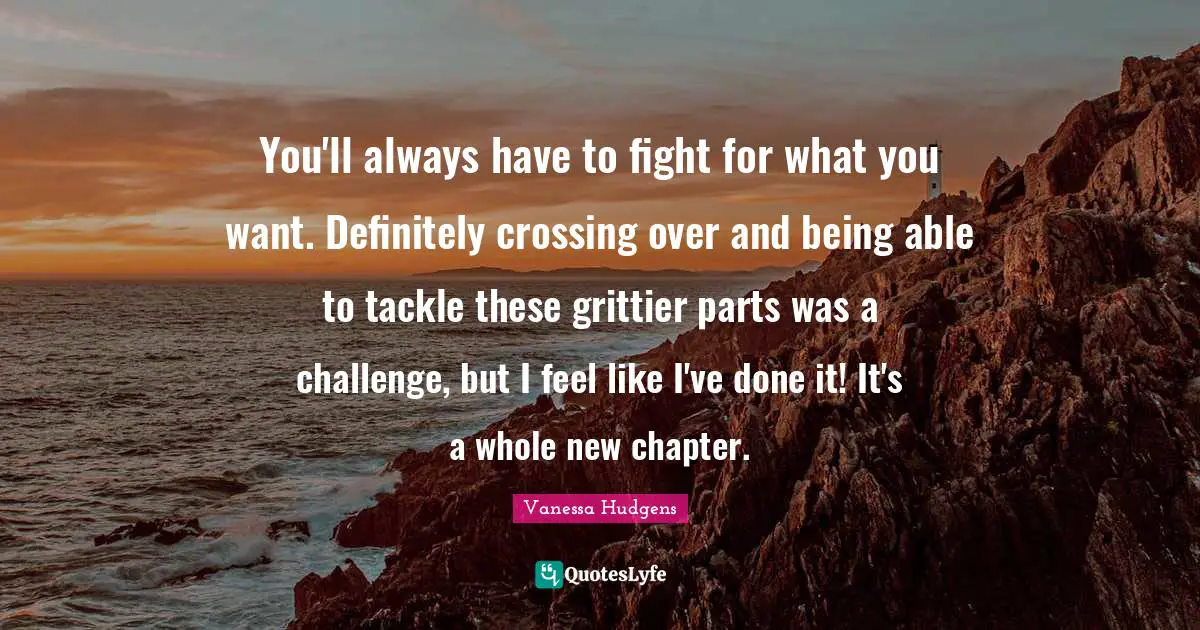 You'll always have to fight for what you want. Definitely crossing over and being able to tackle these grittier parts was a challenge, but I feel like I've done it! It's a whole new chapter.