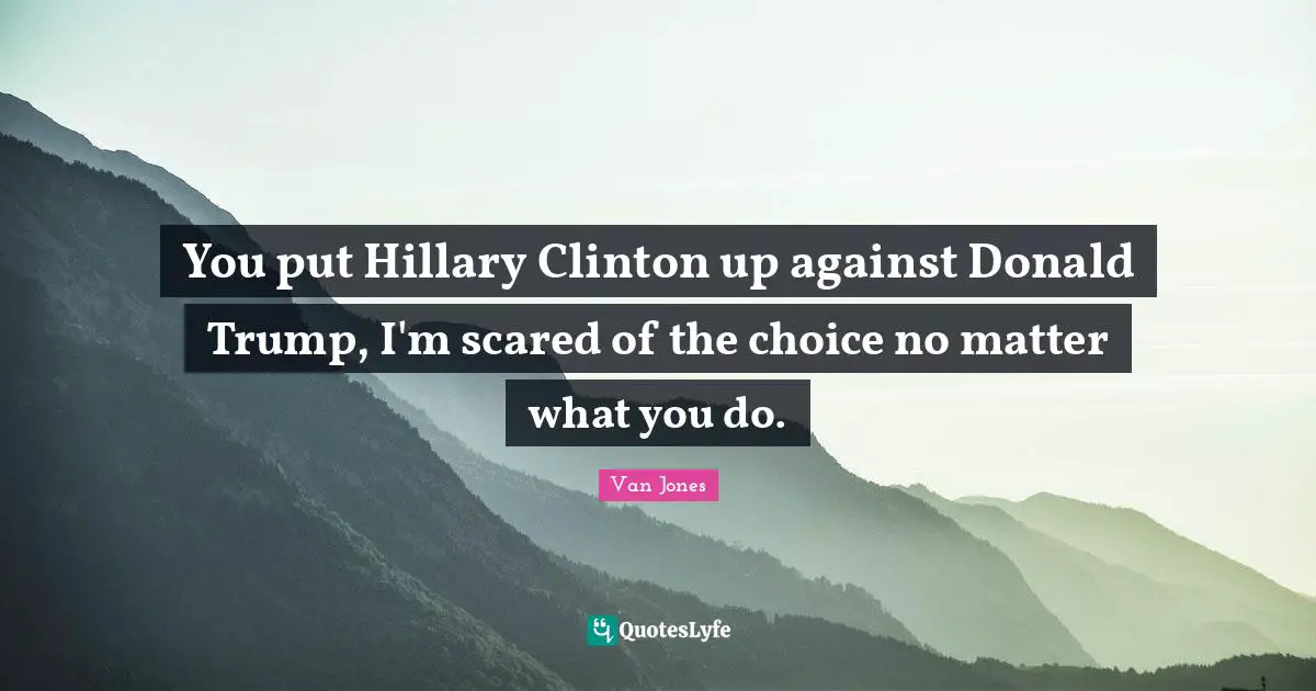 You put Hillary Clinton up against Donald Trump, I'm scared of the choice no matter what you do.