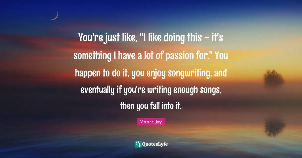 You're just like, "I like doing this - it's something I have a lot of passion for." You happen to do it, you enjoy songwriting, and eventually if you're writing enough songs, then you fall into it.