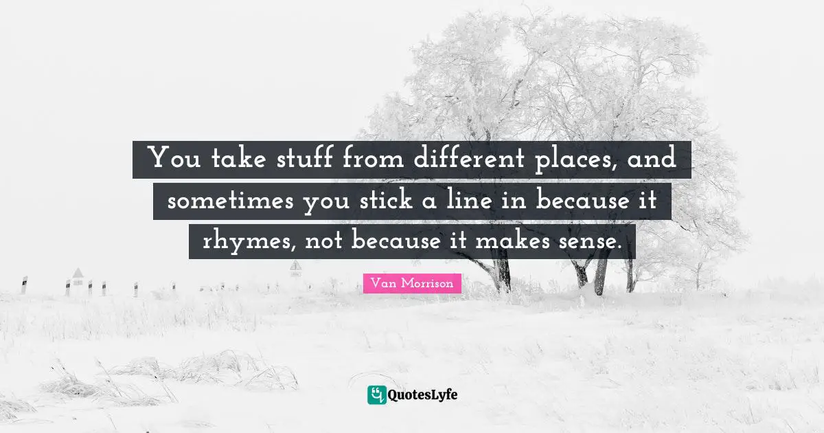 You take stuff from different places, and sometimes you stick a line in because it rhymes, not because it makes sense.