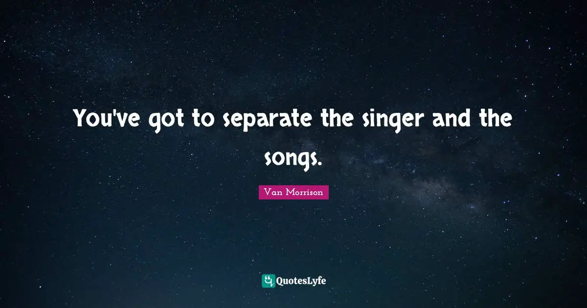 You've got to separate the singer and the songs.