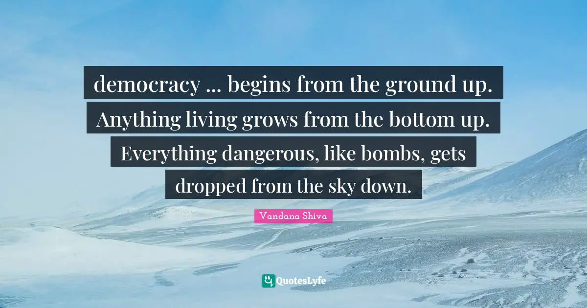 democracy ... begins from the ground up. Anything living grows from the bottom up. Everything dangerous, like bombs, gets dropped from the sky down.