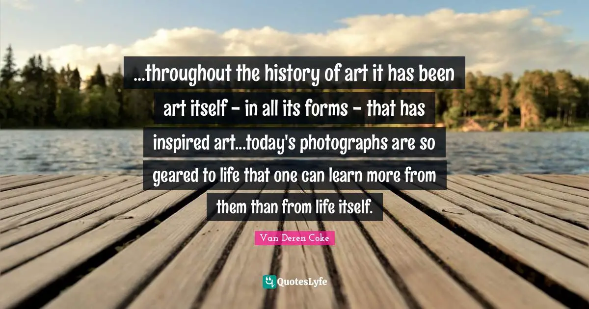 ...throughout the history of art it has been art itself - in all its forms - that has inspired art...today's photographs are so geared to life that one can learn more from them than from life itself.